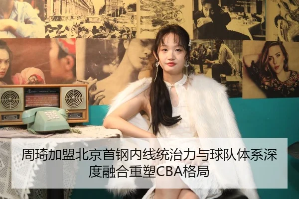 周琦加盟北京首钢内线统治力与球队体系深度融合重塑CBA格局