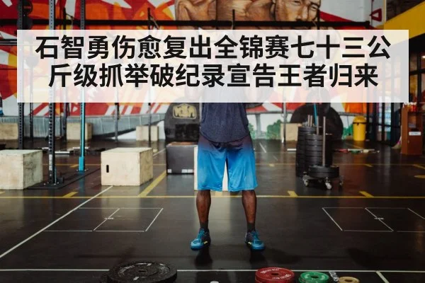 石智勇伤愈复出全锦赛七十三公斤级抓举破纪录宣告王者归来