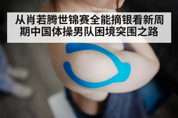 从肖若腾世锦赛全能摘银看新周期中国体操男队困境突围之路